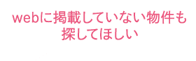 webに掲載していない物件も探してほしい