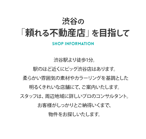 渋谷の「頼れる不動産店」を目指して 渋谷駅より徒歩4分。駅のほど近くにビッグ渋谷店はあります。白を基調をした明るくきれいな店舗の、52インチモニター付きの独立テーブルにて、ご案内いたします。スタッフは、周辺地域に詳しいプロのコンサルタント。お客様がしっかりとご納得いくまで、物件をお探しいたします。