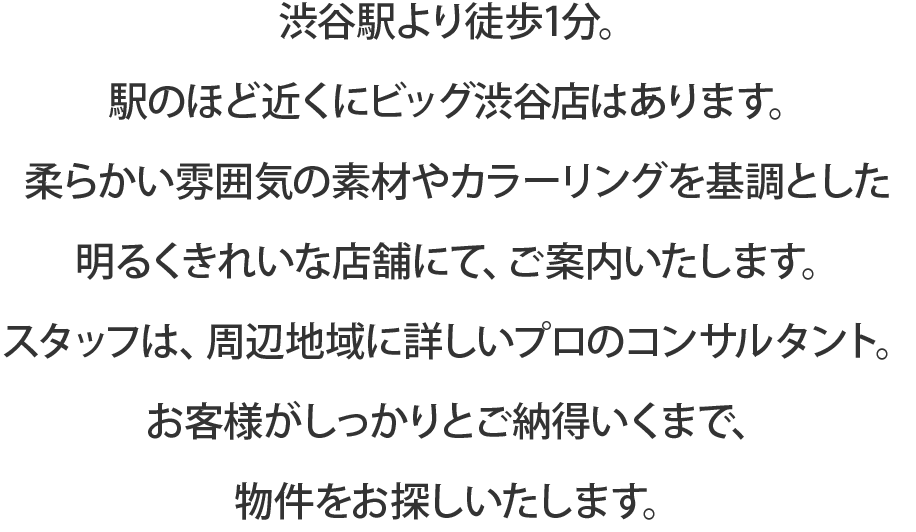 渋谷駅より徒歩4分。駅のほど近くにビッグ渋谷店はあります。白を基調をした明るくきれいな店舗の、52インチモニター付きの独立テーブルにて、ご案内いたします。スタッフは、周辺地域に詳しいプロのコンサルタント。お客様がしっかりとご納得いくまで、物件をお探しいたします。