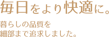 毎日をより快適に。暮らしの品質を細部まで追求しました。