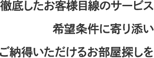 徹底したお客様目線のサービス　希望条件に寄り添い　ご納得いただけるお部屋探しを