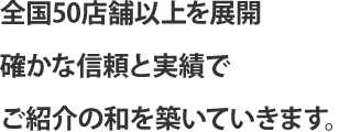 全国50店舗以上を展開　確かな信頼と実績でご紹介の和を築いていきます。