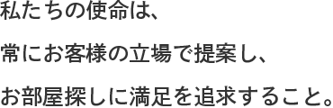 私たちの使命は、常に客様の立場で提案し、お部屋探しに満足を追求すること。