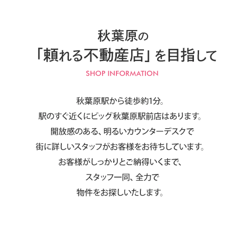 秋葉原駅から徒歩1分。駅のすぐ近くにビッグ秋葉原駅前店はあります。開放感のある、明るいカウンターデスクで街に詳しいスタッフがお客様をお待ちしています。お客様がしっかりとご納得いくまで、スタッフ一同、全力で物件をお探しいたします。