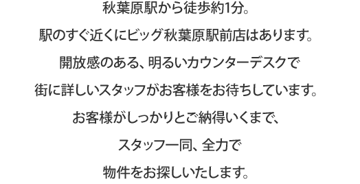 秋葉原駅から徒歩1分。駅のすぐ近くにビッグ秋葉原駅前店はあります。開放感のある、明るいカウンターデスクで街に詳しいスタッフがお客様をお待ちしています。お客様がしっかりとご納得いくまで、スタッフ一同、全力で物件をお探しいたします。