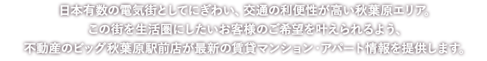 日本有数の電気街としてにぎわい、交通の利便性が高い秋葉原エリア。この街を生活圏にしたいお客様のご希望を叶えられるよう、不動産のビッグ秋葉原駅前店が最新の賃貸マンション・アパート情報を提供します。