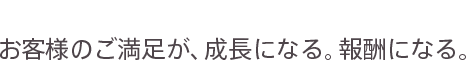 concept お客様のご満足が、成長になる。報酬になる。