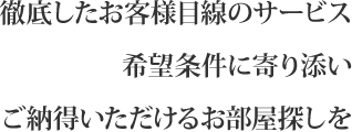 徹底したお客様目線のサービス　希望条件に寄り添い　ご納得いただけるお部屋探しを