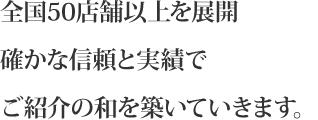 全国50店舗以上を展開　確かな信頼と実績でご紹介の和を築いていきます。