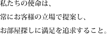 私たちの使命は、常に客様の立場で提案し、お部屋探しに満足を追求すること。