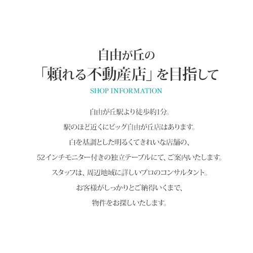 自由が丘の「頼れる不動産店」を目指して 自由が丘駅より徒歩1分。駅のほど近くにビッグ自由が丘店はあります。白を基調をした明るくきれいな店舗の、52インチモニター付きの独立テーブルにて、ご案内いたします。スタッフは、周辺地域に詳しいプロのコンサルタント。お客様がしっかりとご納得いくまで、物件をお探しいたします。