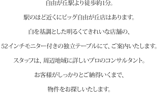 自由が丘駅より徒歩1分。駅のほど近くにビッグ自由が丘店はあります。白を基調をした明るくきれいな店舗の、52インチモニター付きの独立テーブルにて、ご案内いたします。スタッフは、周辺地域に詳しいプロのコンサルタント。お客様がしっかりとご納得いくまで、物件をお探しいたします。